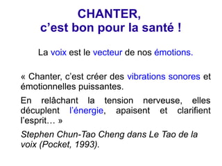 CHANTER,
    c’est bon pour la santé !
    La voix est le vecteur de nos émotions.

« Chanter, c’est créer des vibrations sonores et
émotionnelles puissantes.
En relâchant la tension nerveuse, elles
décuplent l’énergie, apaisent et clarifient
l’esprit… »
Stephen Chun-Tao Cheng dans Le Tao de la
voix (Pocket, 1993).
 
