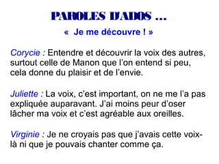 PAROLES D'ADOS …
              « Je me découvre ! »

Corycie : Entendre et découvrir la voix des autres,
surtout celle de Manon que l’on entend si peu,
cela donne du plaisir et de l’envie.

Juliette : La voix, c’est important, on ne me l’a pas
expliquée auparavant. J’ai moins peur d’oser
lâcher ma voix et c’est agréable aux oreilles.

Virginie : Je ne croyais pas que j’avais cette voix-
là ni que je pouvais chanter comme ça.
 