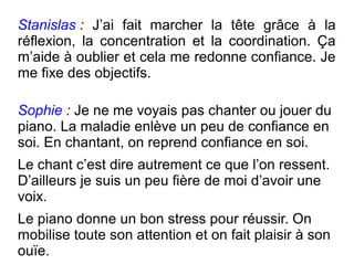 Stanislas :  J’ai fait marcher la tête grâce à la
réflexion, la concentration et la coordination. Ça
m’aide à oublier et cela me redonne confiance. Je
me fixe des objectifs.

Sophie : Je ne me voyais pas chanter ou jouer du
piano. La maladie enlève un peu de confiance en
soi. En chantant, on reprend confiance en soi.
Le chant c’est dire autrement ce que l’on ressent.
D’ailleurs je suis un peu fière de moi d’avoir une
voix.
Le piano donne un bon stress pour réussir. On
mobilise toute son attention et on fait plaisir à son
ouïe.
 