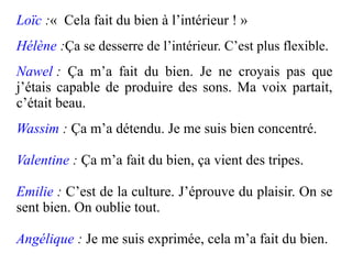 Loïc :« Cela fait du bien à l’intérieur ! »
Hélène :Ça se desserre de l’intérieur. C’est plus flexible.
Nawel : Ça m’a fait du bien. Je ne croyais pas que
j’étais capable de produire des sons. Ma voix partait,
c’était beau.
Wassim : Ça m’a détendu. Je me suis bien concentré.

Valentine : Ça m’a fait du bien, ça vient des tripes.

Emilie : C’est de la culture. J’éprouve du plaisir. On se
sent bien. On oublie tout.

Angélique : Je me suis exprimée, cela m’a fait du bien.
 