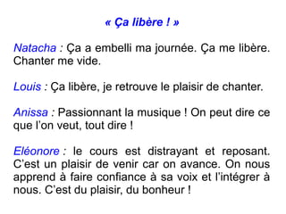 « Ça libère ! »

Natacha : Ça a embelli ma journée. Ça me libère.
Chanter me vide.

Louis : Ça libère, je retrouve le plaisir de chanter.

Anissa : Passionnant la musique ! On peut dire ce
que l’on veut, tout dire !

Eléonore : le cours est distrayant et reposant.
C’est un plaisir de venir car on avance. On nous
apprend à faire confiance à sa voix et l’intégrer à
nous. C’est du plaisir, du bonheur !
 