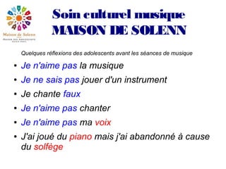 Soin culturel musique
               MAISON DE SOLENN
    Quelques réflexions des adolescents avant les séances de musique

●   Je n'aime pas la musique
●   Je ne sais pas jouer d'un instrument
●   Je chante faux
●   Je n'aime pas chanter
●   Je n'aime pas ma voix
●   J'ai joué du piano mais j'ai abandonné à cause
    du solfège
 