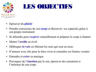 LES OBJECTIFS

●   Eprouver du plaisir
●   Prendre conscience de son corps et découvrir ses capacités grâce à
    son propre instrument
●   Se détendre pour respirer naturellement et préparer le corps à chanter
●   Mettre l’oreille en éveil
●   Débloquer la voix en libérant les sons qui sont en nous
●   S’amuser avec elle pour la faire vivre et connaître ses limites vocales
●   Entendre et créer sa musique
●   Provoquer de l’émotion par le son, éprouver des sensations à
    l’intérieur de son corps
 