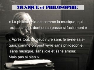 MUSIQUE et PHILOSOPHIE
LA MUSIQUE, À QUOI ÇA SERT ?

« La philosophie est comme la musique, qui
existe si peu, dont on se passe si facilement »


« Après tout, on peut vivre sans le je-ne-sais-
quoi, comme on peut vivre sans philosophie,
sans musique, sans joie et sans amour.
Mais pas si bien ».
 