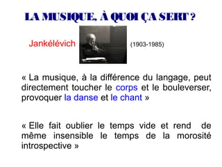 LA MUSIQUE, À QUOI ÇA SERT ?

 Jankélévich              (1903-1985)




« La musique, à la différence du langage, peut
directement toucher le corps et le bouleverser,
provoquer la danse et le chant »


« Elle fait oublier le temps vide et rend de
même insensible le temps de la morosité
introspective »
 