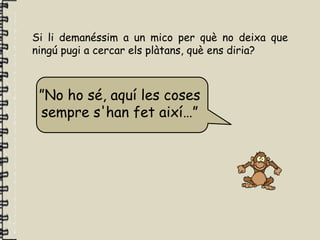 Si li demanéssim a un mico per què no deixa que
ningú pugi a cercar els plàtans, què ens diria?



 ”No ho sé, aquí les coses
 sempre s'han fet així…”
 