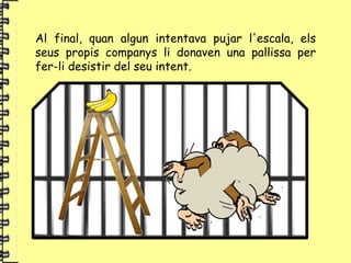 Al final, quan algun intentava pujar l'escala, els
seus propis companys li donaven una pallissa per
fer-li desistir del seu intent.
 