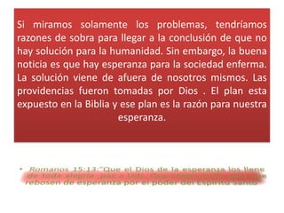 Si miramos solamente los problemas, tendríamos
razones de sobra para llegar a la conclusión de que no
hay solución para la humanidad. Sin embargo, la buena
noticia es que hay esperanza para la sociedad enferma.
La solución viene de afuera de nosotros mismos. Las
providencias fueron tomadas por Dios . El plan esta
expuesto en la Biblia y ese plan es la razón para nuestra
                       esperanza.
 