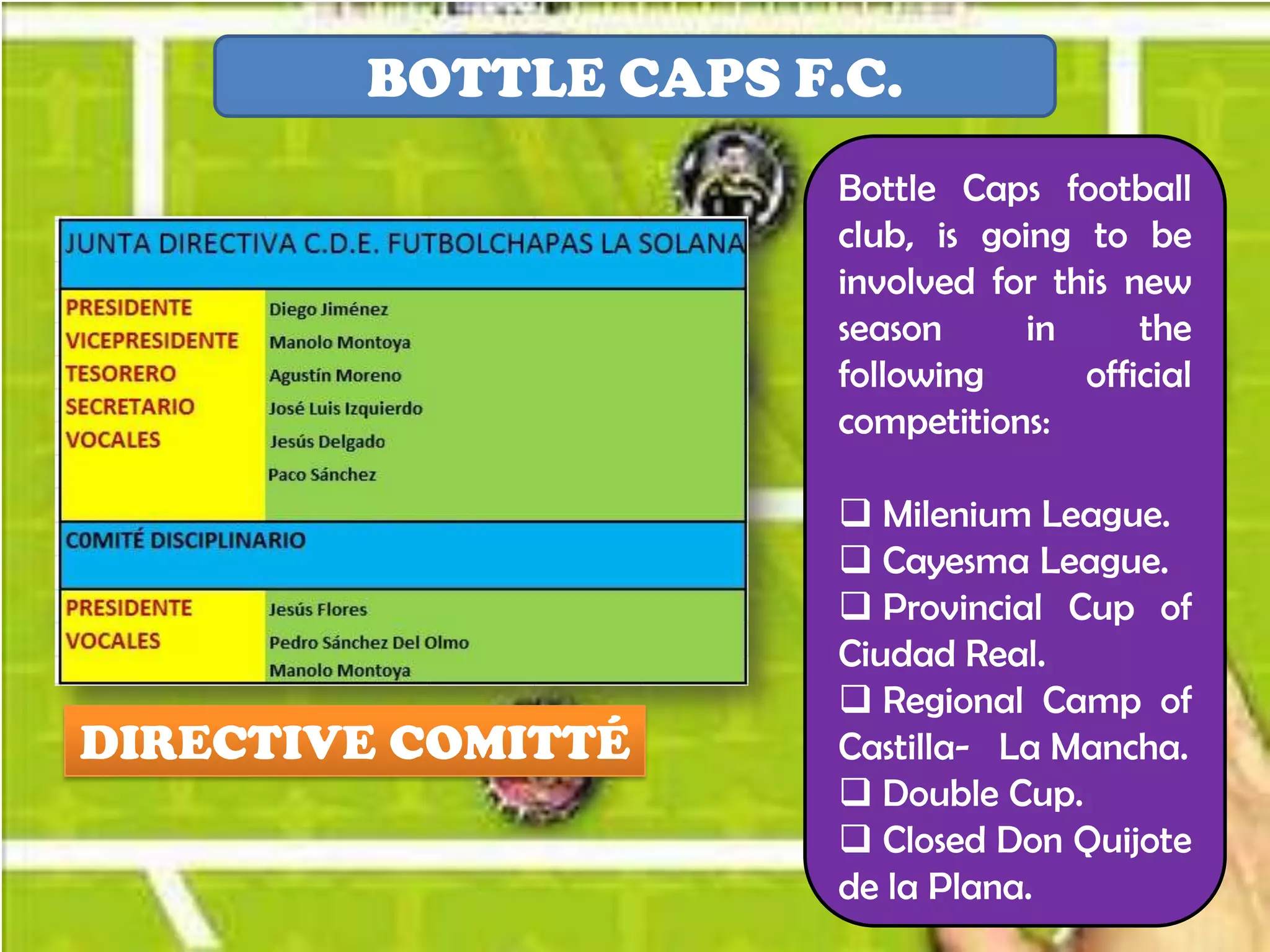 BOTTLE CAPS F.C.
                      Bottle Caps football
                      club, is going to be
                      involved for this new
                      season      in     the
                      following      official
                      competitions:

                       Milenium League.
                       Cayesma League.
                       Provincial Cup of
                      Ciudad Real.
                       Regional Camp of
DIRECTIVE COMITTÉ     Castilla- La Mancha.
                       Double Cup.
                       Closed Don Quijote
                      de la Plana.
 