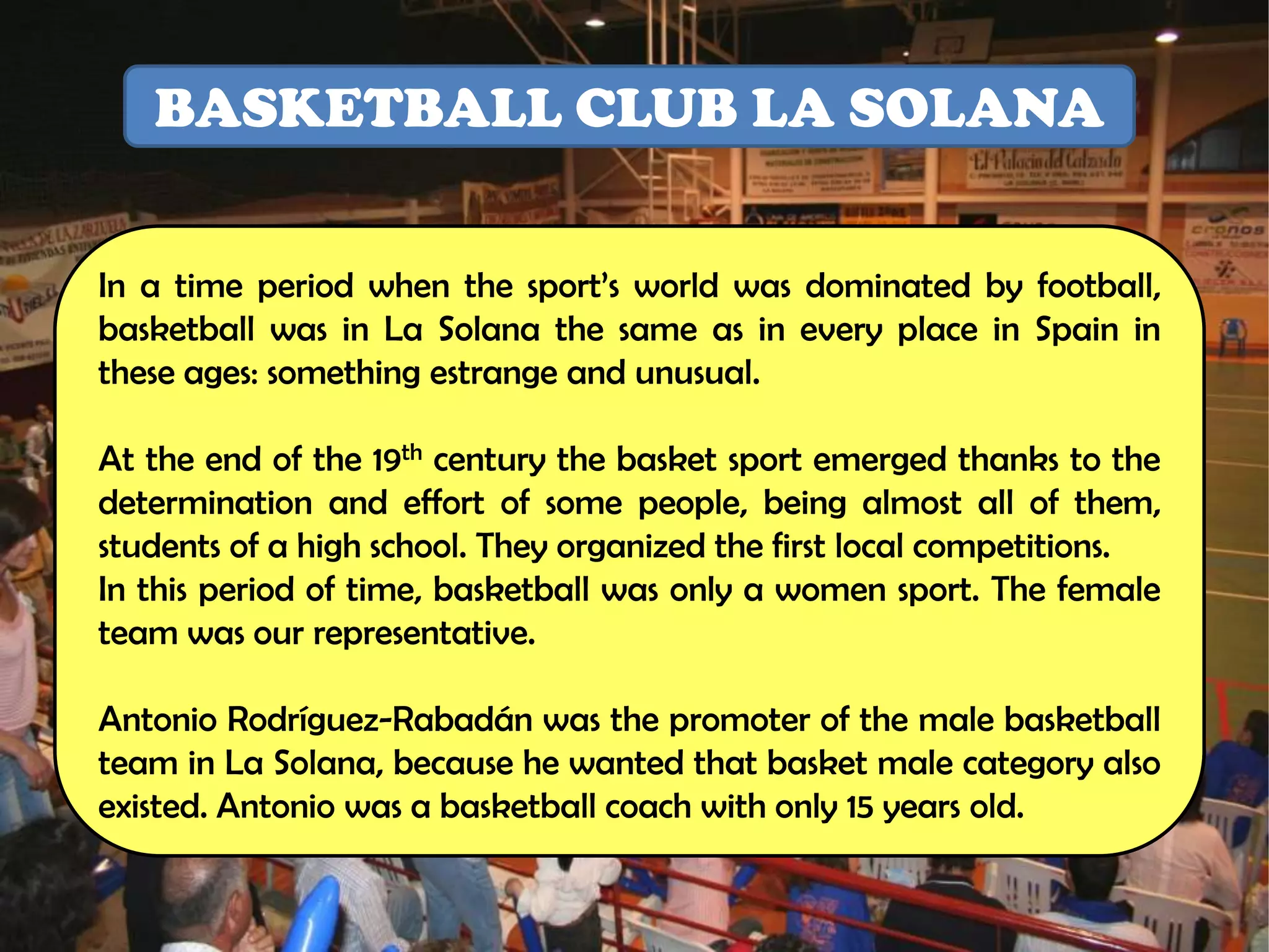 BASKETBALL CLUB LA SOLANA


In a time period when the sport’s world was dominated by football,
basketball was in La Solana the same as in every place in Spain in
these ages: something estrange and unusual.

At the end of the 19th century the basket sport emerged thanks to the
determination and effort of some people, being almost all of them,
students of a high school. They organized the first local competitions.
In this period of time, basketball was only a women sport. The female
team was our representative.

Antonio Rodríguez-Rabadán was the promoter of the male basketball
team in La Solana, because he wanted that basket male category also
existed. Antonio was a basketball coach with only 15 years old.
 