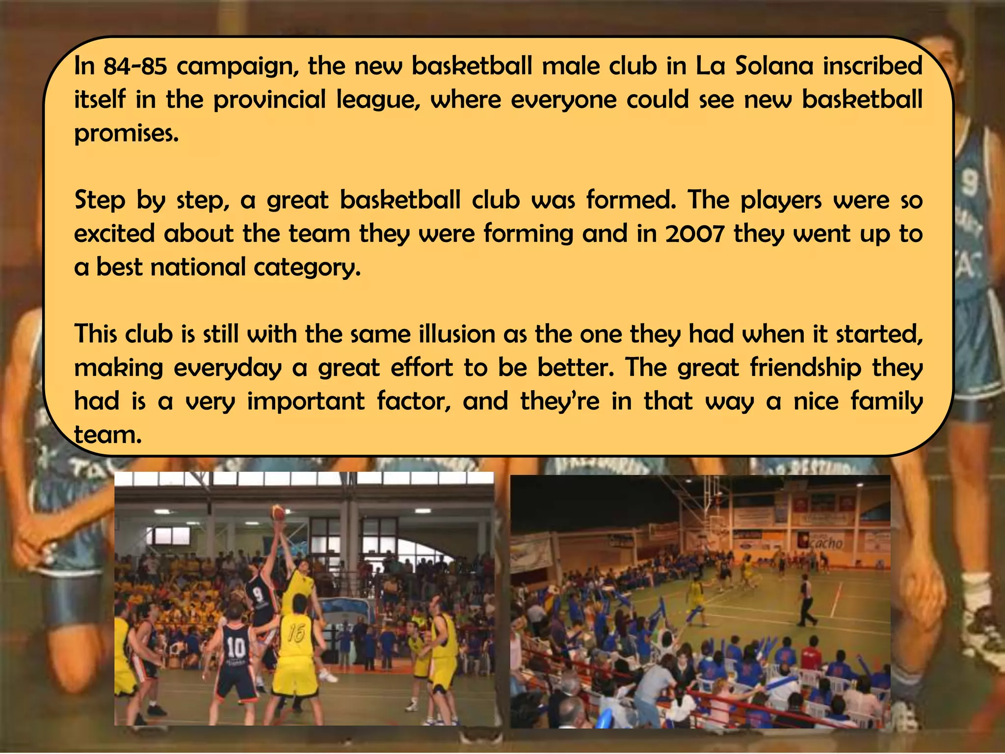 In 84-85 campaign, the new basketball male club in La Solana inscribed
itself in the provincial league, where everyone could see new basketball
promises.

Step by step, a great basketball club was formed. The players were so
excited about the team they were forming and in 2007 they went up to
a best national category.

This club is still with the same illusion as the one they had when it started,
making everyday a great effort to be better. The great friendship they
had is a very important factor, and they’re in that way a nice family
team.
 