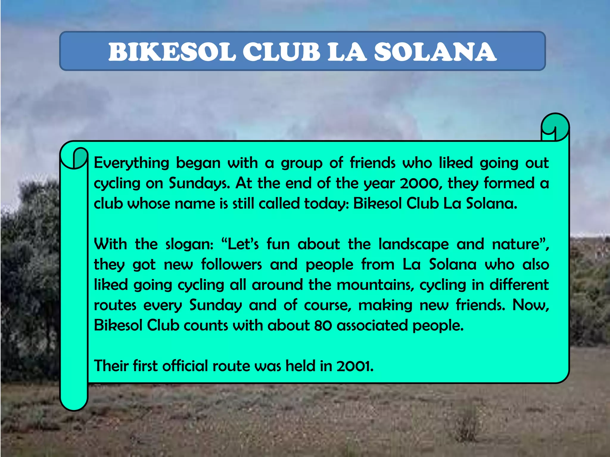 BIKESOL CLUB LA SOLANA


Everything began with a group of friends who liked going out
cycling on Sundays. At the end of the year 2000, they formed a
club whose name is still called today: Bikesol Club La Solana.

With the slogan: “Let’s fun about the landscape and nature”,
they got new followers and people from La Solana who also
liked going cycling all around the mountains, cycling in different
routes every Sunday and of course, making new friends. Now,
Bikesol Club counts with about 80 associated people.

Their first official route was held in 2001.
 