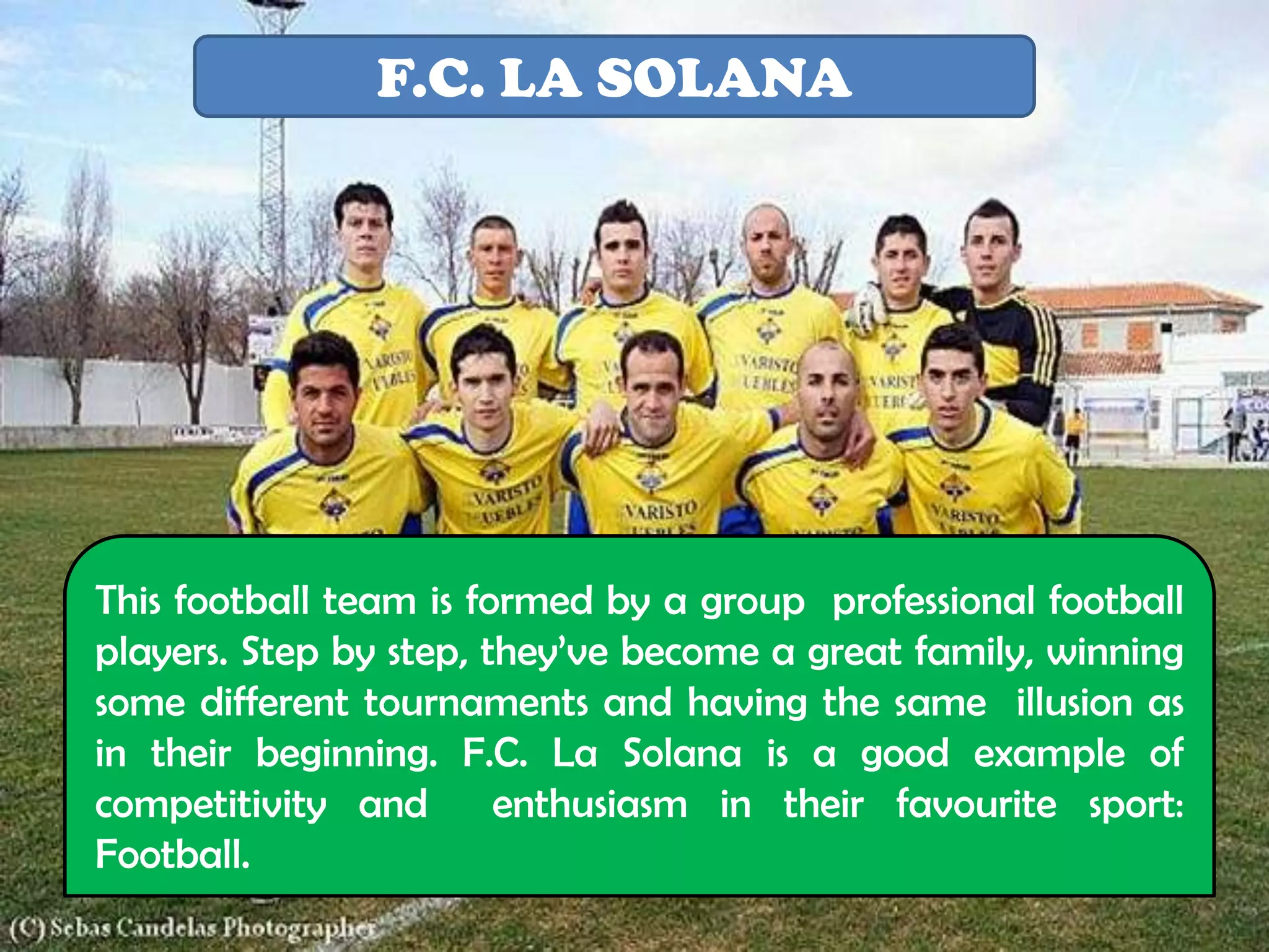 F.C. LA SOLANA




This football team is formed by a group professional football
players. Step by step, they’ve become a great family, winning
some different tournaments and having the same illusion as
in their beginning. F.C. La Solana is a good example of
competitivity and       enthusiasm in their favourite sport:
Football.
 