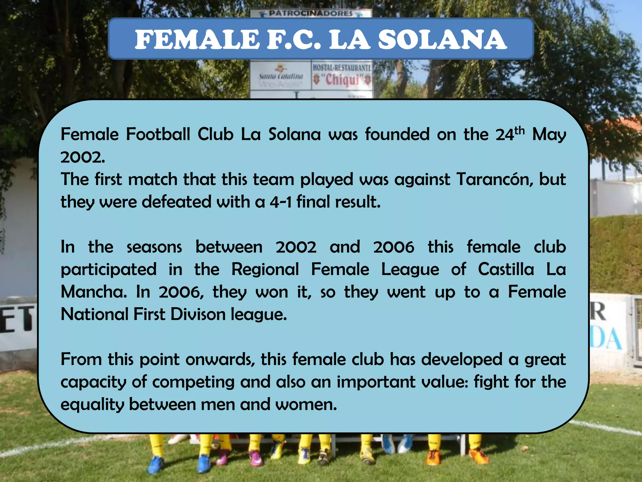 FEMALE F.C. LA SOLANA


Female Football Club La Solana was founded on the 24th May
2002.
The first match that this team played was against Tarancón, but
they were defeated with a 4-1 final result.

In the seasons between 2002 and 2006 this female club
participated in the Regional Female League of Castilla La
Mancha. In 2006, they won it, so they went up to a Female
National First Divison league.

From this point onwards, this female club has developed a great
capacity of competing and also an important value: fight for the
equality between men and women.
 