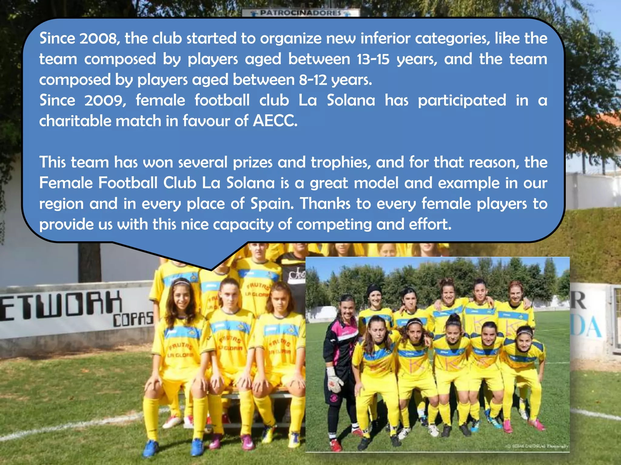 Since 2008, the club started to organize new inferior categories, like the
team composed by players aged between 13-15 years, and the team
composed by players aged between 8-12 years.
Since 2009, female football club La Solana has participated in a
charitable match in favour of AECC.
             FS La

This team has won several prizes and trophies, and for that reason, the
Female Football Club La Solana is a great model and example in our
region and in every place of Spain. Thanks to every female players to
provide us with this nice capacity of competing and effort.
 
