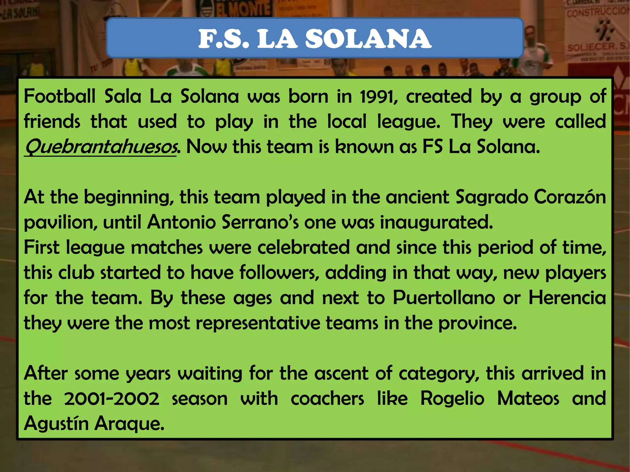 F.S. LA SOLANA
Football Sala La Solana was born in 1991, created by a group of
friends that used to play in the local league. They were called
Quebrantahuesos. Now this team is known as FS La Solana.

At the beginning, this team played in the ancient Sagrado Corazón
pavilion, until Antonio Serrano’s one was inaugurated.
First league matches were celebrated and since this period of time,
this club started to have followers, adding in that way, new players
for the team. By these ages and next to Puertollano or Herencia
they were the most representative teams in the province.

After some years waiting for the ascent of category, this arrived in
the 2001-2002 season with coachers like Rogelio Mateos and
Agustín Araque.
 