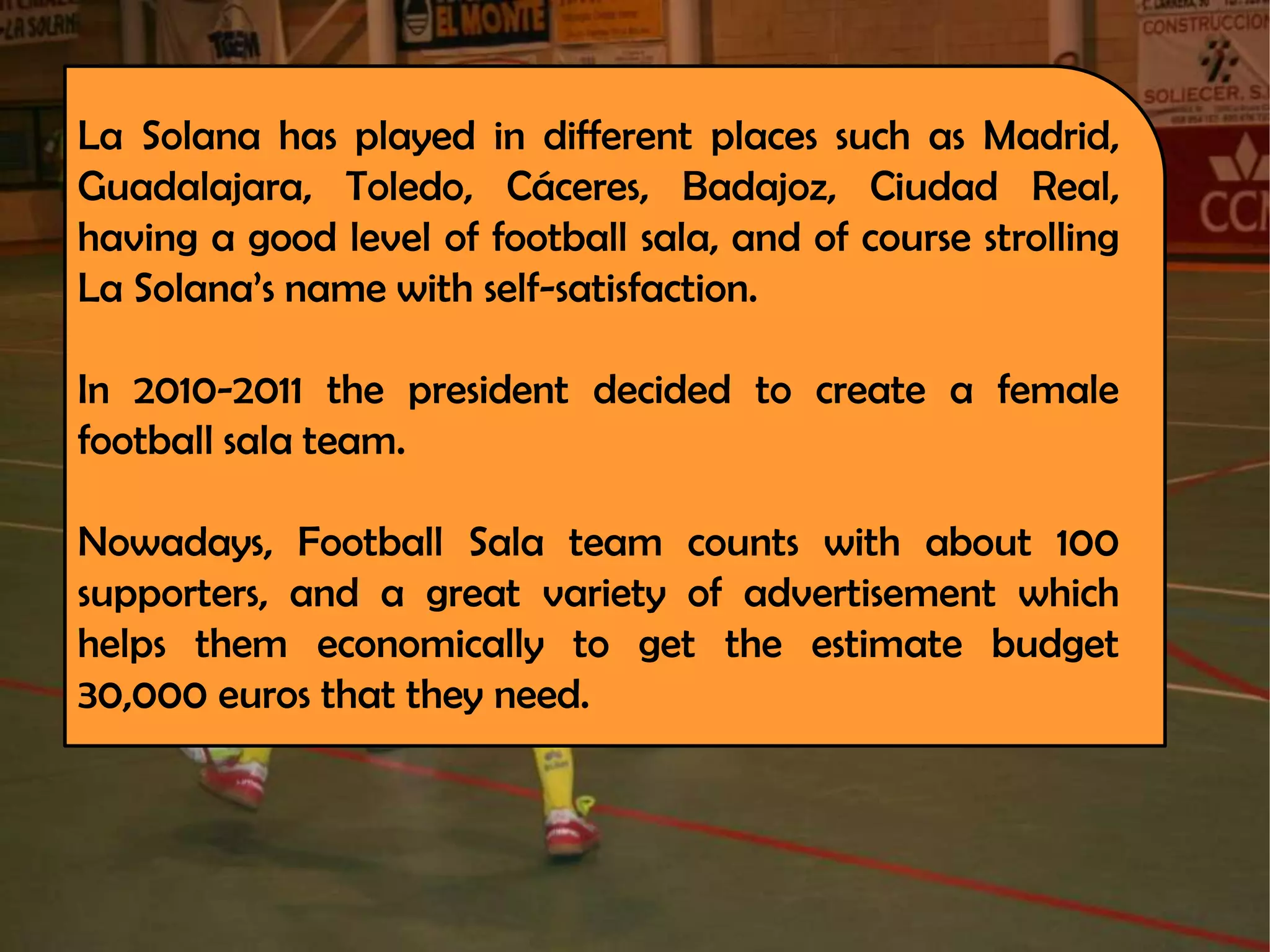 La Solana has played in different places such as Madrid,
Guadalajara, Toledo, Cáceres, Badajoz, Ciudad Real,
having a good level of football sala, and of course strolling
La Solana’s name with self-satisfaction.

In 2010-2011 the president decided to create a female
football sala team.

Nowadays, Football Sala team counts with about 100
supporters, and a great variety of advertisement which
helps them economically to get the estimate budget
30,000 euros that they need.
 