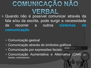    Quando não é possível comunicar através da
    fala e/ou da escrita, pode surgir a necessidade
    de     recorrer   a    outros    sistemas    de
    comunicação

     Comunicação gestual
     Comunicação através de símbolos gráficos
     Comunicação por expressões faciais
     Comunicação Aumentativa e Alternativa (CAA)   ex:
     tabelas, sintetizadores
 