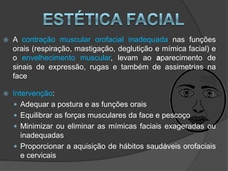    A contração muscular orofacial inadequada nas funções
    orais (respiração, mastigação, deglutição e mímica facial) e
    o envelhecimento muscular, levam ao aparecimento de
    sinais de expressão, rugas e também de assimetrias na
    face

   Intervenção:
     Adequar a postura e as funções orais
     Equilibrar as forças musculares da face e pescoço
     Minimizar ou eliminar as mímicas faciais exageradas ou
       inadequadas
     Proporcionar a aquisição de hábitos saudáveis orofaciais
       e cervicais
 