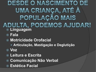  Linguagem
 Fala
 Motricidade Orofacial
     Articulação, Mastigação e Deglutição
 Voz
 Leitura e Escrita
 Comunicação Não Verbal
 Estética Facial
 