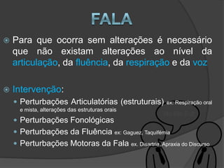    Para que ocorra sem alterações é necessário
    que não existam alterações ao nível da
    articulação, da fluência, da respiração e da voz

   Intervenção:
     Perturbações Articulatórias (estruturais)                  ex: Respiração oral
     e mista, alterações das estruturas orais

     Perturbações Fonológicas
     Perturbações da Fluência              ex: Gaguez, Taquifémia

     Perturbações Motoras da Fala                ex. Disartria, Apraxia do Discurso
 