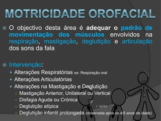    O objectivo desta área é adequar o padrão de
    movimentação dos músculos envolvidos na
    respiração, mastigação, deglutição e articulação
    dos sons da fala

   Intervenção:
     Alterações Respiratórias ex: Respiração oral
     Alterações Articulatórias
     Alterações na Mastigação e Deglutição
      ○ Mastigação Anterior, Unilateral ou Vertical
      ○ Disfagia Aguda ou Crónica
      ○ Deglutição atípica
      ○ Deglutição infantil prolongada (observada após os 4/5 anos de idade)
 