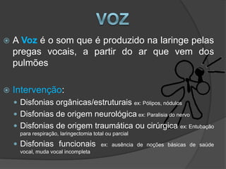    A Voz é o som que é produzido na laringe pelas
    pregas vocais, a partir do ar que vem dos
    pulmões

   Intervenção:
     Disfonias orgânicas/estruturais ex: Pólipos, nódulos
     Disfonias de origem neurológica ex: Paralisia do nervo
     Disfonias de origem traumática ou cirúrgica                   ex: Entubação
      para respiração, laringectomia total ou parcial

     Disfonias funcionais               ex: ausência de noções básicas de saúde
      vocal, muda vocal incompleta
 