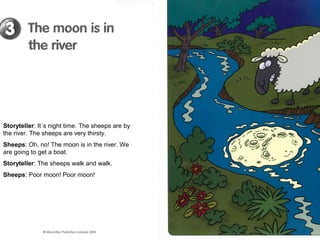 Storyteller: It´s night time. The sheeps are by
the river. The sheeps are very thirsty.
Sheeps: Oh, no! The moon is in the river. We
are going to get a boat.
Storyteller: The sheeps walk and walk.
Sheeps: Poor moon! Poor moon!
 