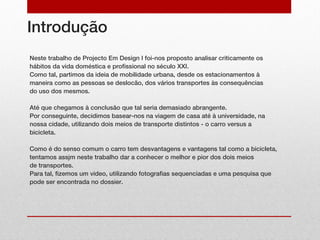 Introdução
Neste trabalho de Projecto Em Design I foi-nos proposto analisar criticamente os
hábitos da vida doméstica e profissional no século XXI.
Como tal, partimos da ideia de mobilidade urbana, desde os estacionamentos à
maneira como as pessoas se deslocão, dos vários transportes às consequências
do uso dos mesmos.

Até que chegamos à conclusão que tal seria demasiado abrangente.
Por conseguinte, decidimos basear-nos na viagem de casa até à universidade, na
nossa cidade, utilizando dois meios de transporte distintos - o carro versus a
bicicleta.

Como é do senso comum o carro tem desvantagens e vantagens tal como a bicicleta,
tentamos assjm neste trabalho dar a conhecer o melhor e pior dos dois meios
de transportes.
Para tal, fizemos um video, utilizando fotografias sequenciadas e uma pesquisa que
pode ser encontrada no dossier.
 