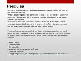 Pesquisa
A presente pesquisa irá referir-se às pesquisas individuais concluídas por cada um
dos elementos do grupo.
O nosso objectivo passou por identificar o porquê do uso excessivo do automóvel
quando há inúmeras alternativas ao mesmo e sendo muitas destas de transporte
mais fácil e económico.
Pesquisamos também o aumento de venda de carros em Portugal para termos
uma noção da quantidade excessiva de automóveis no País e das consequências
que isto provoca na mobilidade urbana e para a saúde pública.

Passamos logo por concluir que hoje em dia os automóveis assumiram um papel
crucial no nosso quotidiano, todavia, devido ao seu uso abusivo e devido às emissões
de gases e partículas quimícas acarreta várias consequências das quais podemos
salientar:

- Saúde Pública
- Efeito de Estufa
- Chuvas Ácidas
- Alterações Climáticas (degelo no Ártico)
- Efeitos em Materiais
- Smog (Smog designa, em termos genéricos, nevoeiro contaminado por fumaças.
 
