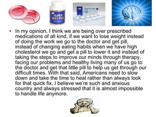 In my opinion, I think we are being over prescribed medications of all kind, if we want to lose weight instead of doing the work we go to the doctor and get pill, instead of changing eating habits when we have high cholesterol we go and get a pill to lower it and instead of taking the steps to improve our minds through therapy, facing our problems and healthy living many of us go to the doctor and get that little pill to help us get through our difficult times. With that said, Americans need to slow down and take the time to heal rather than always look for that quick fix. I believe we’re such and anxious country and always stressed that it is almost impossible to handle life anymore.  