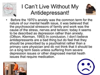 I Can’t Live Without My Antidepressant! Before the 1970’s anxiety was the common term for the nature of our mental health issue, it was believed that the psychosocial stressors of family and work was the cause of the stress, nerves and tension; today it seems to be described as depression rather than anxiety. (Olfson, Klerman, 1993) In conclusion, I don’t believe antidepressants are a bad thing but do feel that they should be prescribed by a psychiatrist rather than a primary care physician and do not think that it should be  on a long term basis unless suffering from severe depression issues or other diagnosed mental heath issues that require medication.  