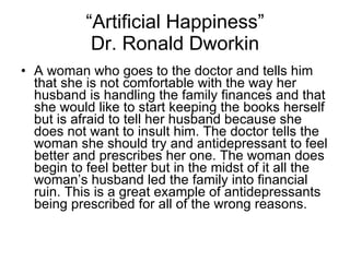 “ Artificial Happiness” Dr. Ronald Dworkin A woman who goes to the doctor and tells him that she is not comfortable with the way her husband is handling the family finances and that she would like to start keeping the books herself but is afraid to tell her husband because she does not want to insult him. The doctor tells the woman she should try and antidepressant to feel better and prescribes her one. The woman does begin to feel better but in the midst of it all the woman’s husband led the family into financial ruin. This is a great example of antidepressants being prescribed for all of the wrong reasons.  
