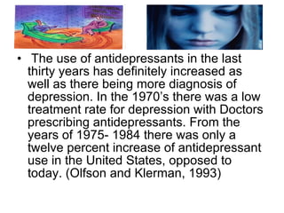 The use of antidepressants in the last thirty years has definitely increased as well as there being more diagnosis of depression. In the 1970’s there was a low treatment rate for depression with Doctors prescribing antidepressants. From the years of 1975- 1984 there was only a twelve percent increase of antidepressant use in the United States, opposed to today. (Olfson and Klerman, 1993)  