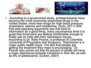 According to a government study, antidepressants have become the most commonly prescribed drugs in the United States, more than drugs for high blood pressure, cholesterol, asthma and headaches. (Kotz, 2011) With that said opposing arguments see that kind of information as a good thing, many psychiatrists think it is great that Americans are feeling comfortable enough to finally ask for help with their depression issues. According to Dr. Kelly Posner, a professor at Columbia University of Physicians and Surgeons, “Depression is a major public health issue. The fact that people are getting the treatment they need is encouraging.” Dr. Posner also points out that 25 percent of adults will have a major depressive episode sometime in their life, as well as 8% of adolescents. (Cohen, 2007)  