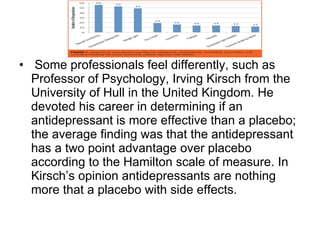 Some professionals feel differently, such as Professor of Psychology, Irving Kirsch from the University of Hull in the United Kingdom. He devoted his career in determining if an antidepressant is more effective than a placebo; the average finding was that the antidepressant has a two point advantage over placebo according to the Hamilton scale of measure. In Kirsch’s opinion antidepressants are nothing more that a placebo with side effects.  