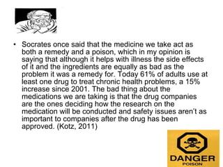 Socrates once said that the medicine we take act as both a remedy and a poison, which in my opinion is saying that although it helps with illness the side effects of it and the ingredients are equally as bad as the problem it was a remedy for. Today 61% of adults use at least one drug to treat chronic health problems, a 15% increase since 2001. The bad thing about the medications we are taking is that the drug companies are the ones deciding how the research on the medication will be conducted and safety issues aren’t as important to companies after the drug has been approved. (Kotz, 2011)  