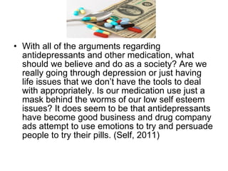 With all of the arguments regarding antidepressants and other medication, what should we believe and do as a society? Are we really going through depression or just having life issues that we don’t have the tools to deal with appropriately. Is our medication use just a mask behind the worms of our low self esteem issues? It does seem to be that antidepressants have become good business and drug company ads attempt to use emotions to try and persuade people to try their pills. (Self, 2011)  
