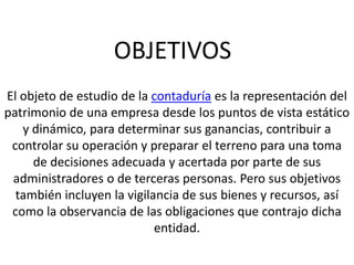OBJETIVOS
El objeto de estudio de la contaduría es la representación del
patrimonio de una empresa desde los puntos de vista estático
   y dinámico, para determinar sus ganancias, contribuir a
 controlar su operación y preparar el terreno para una toma
     de decisiones adecuada y acertada por parte de sus
 administradores o de terceras personas. Pero sus objetivos
  también incluyen la vigilancia de sus bienes y recursos, así
 como la observancia de las obligaciones que contrajo dicha
                            entidad.
 