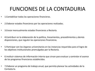 FUNCIONES DE LA CONTADURIA
•   1.Contabilizar todas las operaciones financieras.

•   2.Elaborar estados financieros por las operaciones realizadas.

•   3.Enviar mensualmente estados financieros a Rectoría.

•   4.Contribuir en la elaboración de la política, lineamientos, procedimientos y demás
    disposiciones, que regulen las operaciones financieras.

•   5.Participar con los órganos universitarios en las instancias requeridas para el logro de
    los objetivos institucionales promulgadas por la Rectoría.

•   6.Instituir sistemas de información interna que sirvan para evaluar y controlar el avance
    de los programas financieros establecidos.

•   7.Elaborar un programa de trabajo anual, que permita planear las actividades de la
    Contaduría.
 
