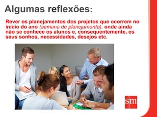 Algumas reflexões:
Rever os planejamentos dos projetos que ocorrem no
início do ano (semana de planejamento), onde ainda
não se conhece os alunos e, consequentemente, os
seus sonhos, necessidades, desejos etc.
 