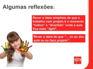 Algumas reflexões:
          Rever a ideia simplista de que o
          trabalho com projeto é o momento
          “lúdico” e “divertido” onde a aula
          fica mais “light”.

          Rever a ideia de que “... ou eu dou
          aula ou eu faço projeto”.
 