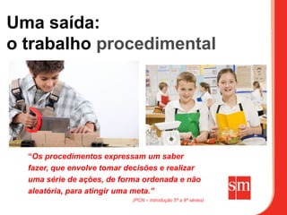 Uma saída:
o trabalho procedimental




  “Os procedimentos expressam um saber
  fazer, que envolve tomar decisões e realizar
  uma série de ações, de forma ordenada e não
  aleatória, para atingir uma meta.”
                            (PCN – Introdução 5ª a 8ª séries)
 