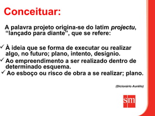 Conceituar:
 A palavra projeto origina-se do latim projectu,
                                       projectu
 “lançado para diante”, que se refere:

 À ideia que se forma de executar ou realizar
  algo, no futuro; plano, intento, desígnio.
 Ao empreendimento a ser realizado dentro de
  determinado esquema.
 Ao esboço ou risco de obra a se realizar; plano.

                                        (Dicionário Aurélio)
 