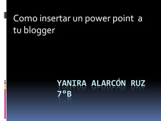 YANIRA ALARCÓN RUZ
7°B
Como insertar un power point a
tu blogger
 