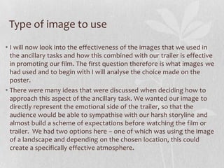 Type of image to use
• I will now look into the effectiveness of the images that we used in
the ancillary tasks and how this combined with our trailer is effective
in promoting our film. The first question therefore is what images we
had used and to begin with I will analyse the choice made on the
poster.
• There were many ideas that were discussed when deciding how to
approach this aspect of the ancillary task. We wanted our image to
directly represent the emotional side of the trailer, so that the
audience would be able to sympathise with our harsh storyline and
almost build a scheme of expectations before watching the film or
trailer. We had two options here – one of which was using the image
of a landscape and depending on the chosen location, this could
create a specifically effective atmosphere.
 