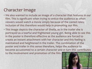 Character Image
• We also wanted to include an image of a character that features in our
film. This is significant when trying to entice the audience as often
viewers would watch a movie simply because of the casted roles;
inclusion of this therefore would help in promoting our film.
• This image depicts the character of Sheila, as in the trailer she is
portrayed as a tearful and frightened young girl. Being able to see this
in the poster is therefore effective as the audience are forced to
create an instant attachment with her character and this feeling is
maintained and heightened in the trailer. The combination of the
poster and trailer in this sense therefore, helps the audience to
become accustomed to a certain character and in turn this contributes
to the involvement and promotion of the film.
 