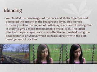 Blending
• We blended the two images of the park and Sheila together and
decreased the opacity of the background layer. This worked
extremely well as the impact of both images are combined together
in order to give a more impressionable overall look. The faded
effect of the park layer is also very effective in foreshadowing the
disappearance of Sheela, which coincides directly with the plot
development of our film.
 