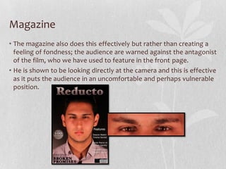 Magazine
• The magazine also does this effectively but rather than creating a
feeling of fondness; the audience are warned against the antagonist
of the film, who we have used to feature in the front page.
• He is shown to be looking directly at the camera and this is effective
as it puts the audience in an uncomfortable and perhaps vulnerable
position.
 