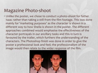 Magazine Photo-shoot
• Unlike the poster, we chose to conduct a photo-shoot for father
Isaac rather than taking a still from the film footage. This was done
mainly for ‘marketing purposes’ as the character is shown in a
different way to how Sheila is shown in the poster. The different
approaches combined would emphasise the effectiveness of the
character portrayals in our ancillary tasks and this in turn is
favoured by the trailer, which furthers the understanding of the
characters. The Photoshop finish was done in order to give the
poster a professional look and feel; the professionalism of the
image would then relate to the wider response of the film.
 